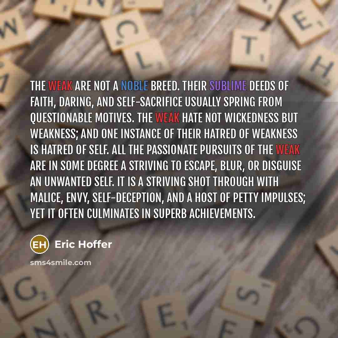 “The weak are not a noble breed. Their sublime deeds of faith, daring, and self-sacrifice usually spring from questionable motives. The weak hate not wickedness but weakness; and one instance of their hatred of weakness is hatred of self. All the passionate pursuits of the weak are in some degree a…” quote by Eric Hoffer