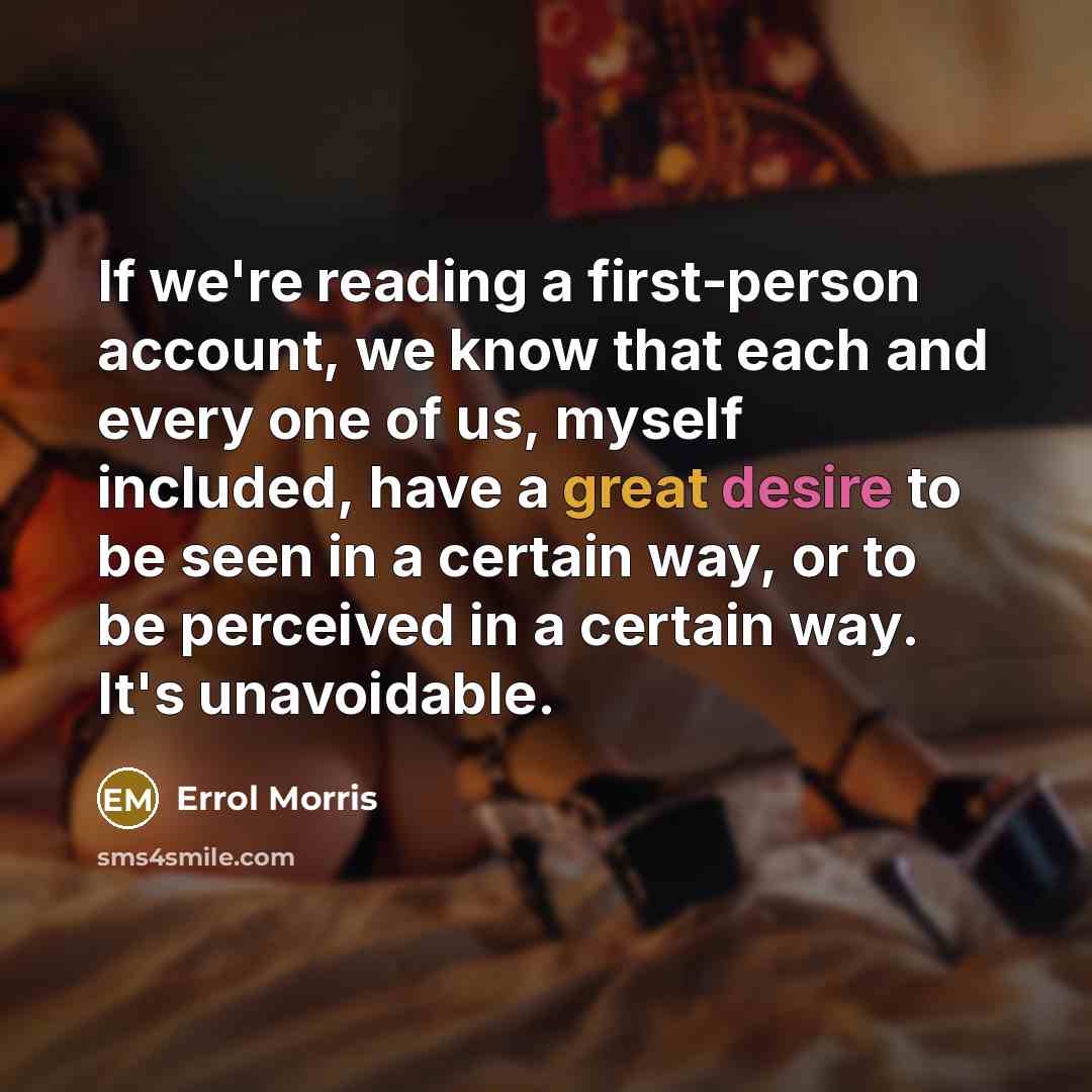 “If we're reading a first-person account, we know that each and every one of us, myself included, have a great desire to be seen in a certain way, or to be perceived in a certain way. It's unavoidable.” quote by Errol Morris
