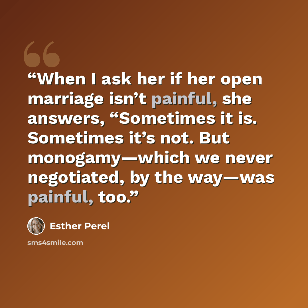 “When I ask her if her open marriage isn’t painful, she answers, “Sometimes it is. Sometimes it’s not. But monogamy—which we never negotiated, by the way—was painful, too.” quote by Esther Perel