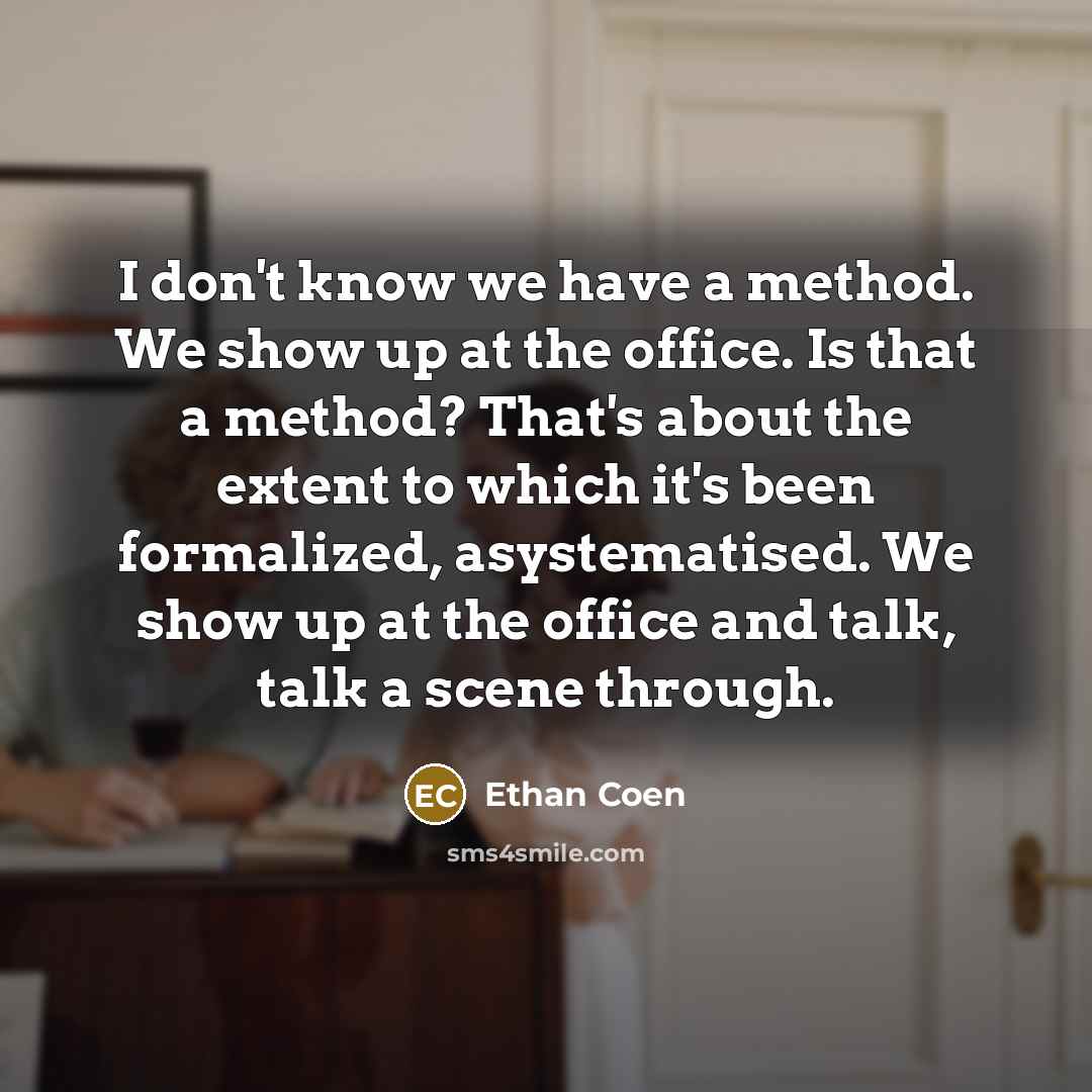“I don't know we have a method. We show up at the office. Is that a method? That's about the extent to which it's been formalized, asystematised. We show up at the office and talk, talk a scene through.” quote by Ethan Coen