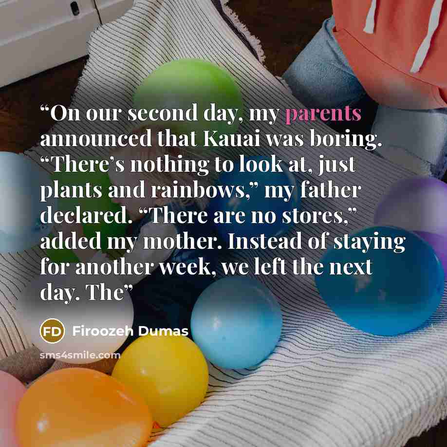 “On our second day, my parents announced that Kauai was boring. “There’s nothing to look at, just plants and rainbows,” my father declared. “There are no stores,” added my mother. Instead of staying for another week, we left the next day. The” quote by Firoozeh Dumas