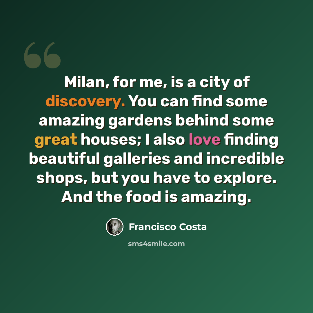 “Milan, for me, is a city of discovery. You can find some amazing gardens behind some great houses; I also love finding beautiful galleries and incredible shops, but you have to explore. And the food is amazing.” quote by Francisco Costa