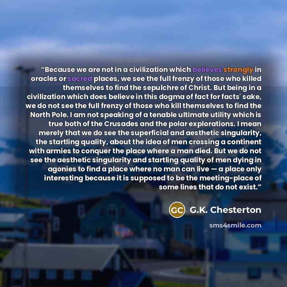 “Because we are not in a civilization which believes strongly in oracles or sacred places, we see the full frenzy of those who killed themselves to find the sepulchre of Christ. But being in a civilization which does believe in this dogma of fact for facts' sake, we do not see the full frenzy of…” quote by G.K. Chesterton