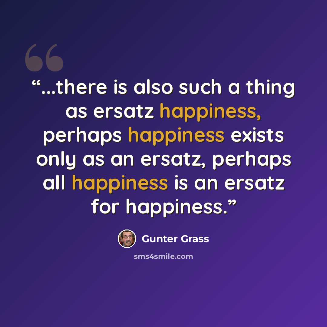“...there is also such a thing as ersatz happiness, perhaps happiness exists only as an ersatz, perhaps all happiness is an ersatz for happiness.” quote by Günter Grass
