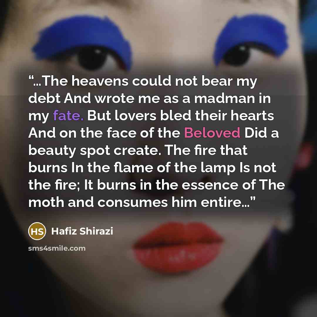 “…The heavens could not bear my debt And wrote me as a madman in my fate. But lovers bled their hearts And on the face of the Beloved Did a beauty spot create. The fire that burns In the flame of the lamp Is not the fire; It burns in the essence of The moth and consumes him entire…” quote by Hafiz Shirazi