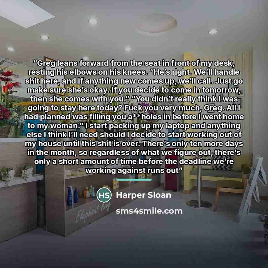 “Greg leans forward from the seat in front of my desk, resting his elbows on his knees. “He’s right. We’ll handle shit here, and if anything new comes up, we’ll call. Just go make sure she’s okay. If you decide to come in tomorrow, then she comes with you.” “You didn’t really think I was going to…” quote by Harper Sloan