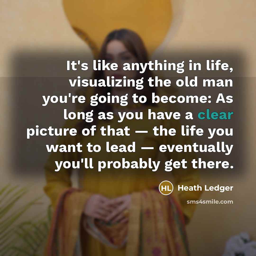 “It's like anything in life, visualizing the old man you're going to become: As long as you have a clear picture of that — the life you want to lead — eventually you'll probably get there.” quote by Heath Ledger
