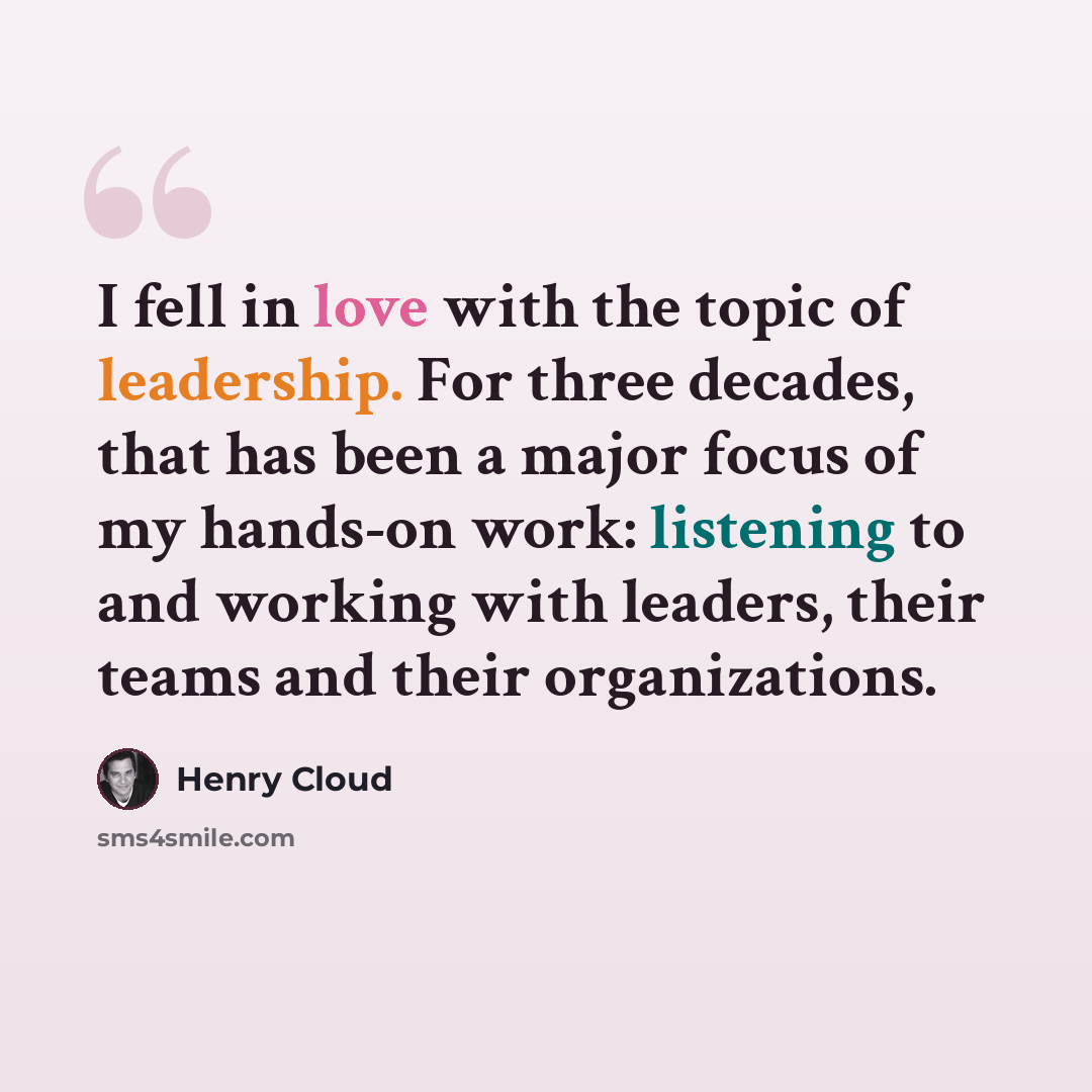 “I fell in love with the topic of leadership. For three decades, that has been a major focus of my hands-on work: listening to and working with leaders, their teams and their organizations.” quote by Henry Cloud