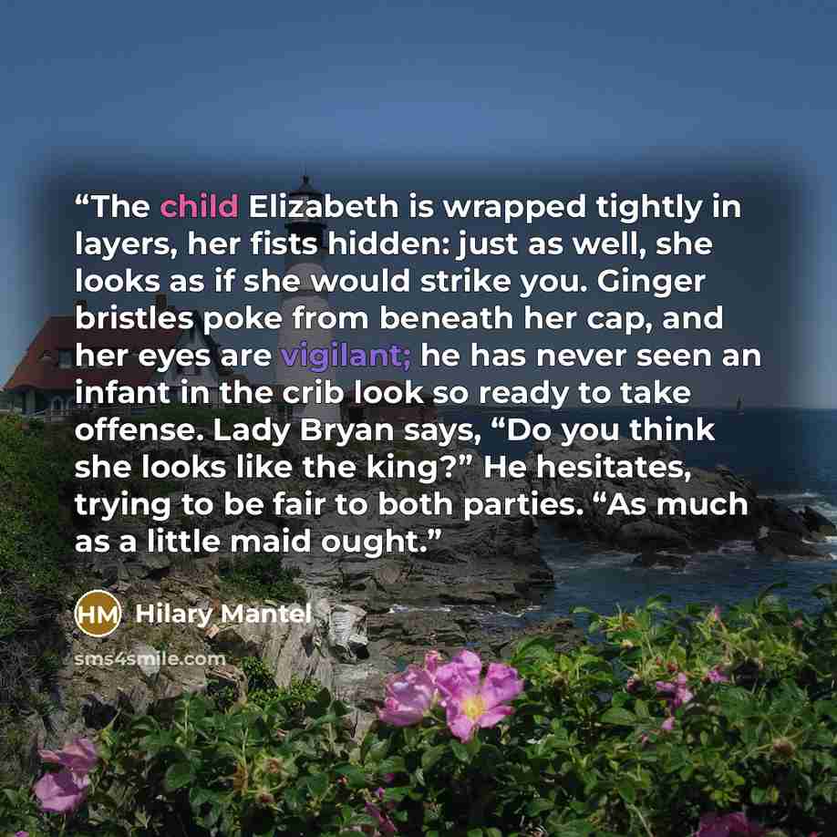 “The child Elizabeth is wrapped tightly in layers, her fists hidden: just as well, she looks as if she would strike you. Ginger bristles poke from beneath her cap, and her eyes are vigilant; he has never seen an infant in the crib look so ready to take offense. Lady Bryan says, “Do you think she…” quote by Hilary Mantel