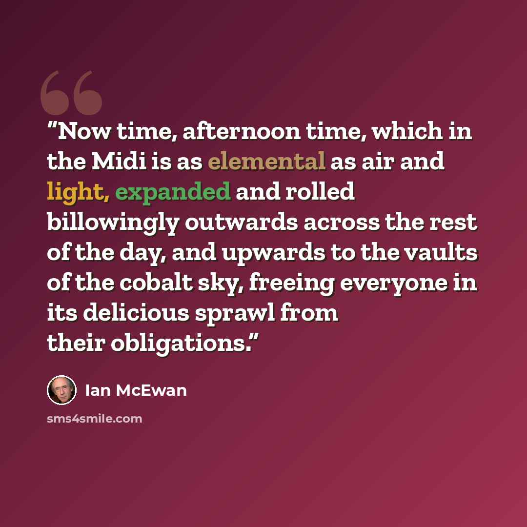 “Now time, afternoon time, which in the Midi is as elemental as air and light, expanded and rolled billowingly outwards across the rest of the day, and upwards to the vaults of the cobalt sky, freeing everyone in its delicious sprawl from their obligations.” quote by Ian McEwan