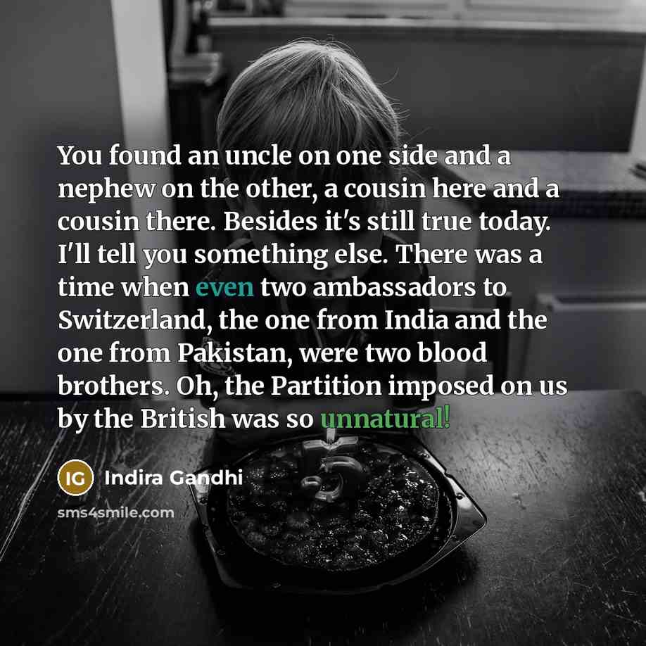 “You found an uncle on one side and a nephew on the other, a cousin here and a cousin there. Besides it's still true today. I'll tell you something else. There was a time when even two ambassadors to Switzerland, the one from India and the one from Pakistan, were two blood brothers. Oh, the…” quote by Indira Gandhi