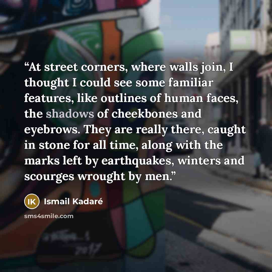 “At street corners, where walls join, I thought I could see some familiar features, like outlines of human faces, the shadows of cheekbones and eyebrows. They are really there, caught in stone for all time, along with the marks left by earthquakes, winters and scourges wrought by men.” quote by Ismail Kadaré