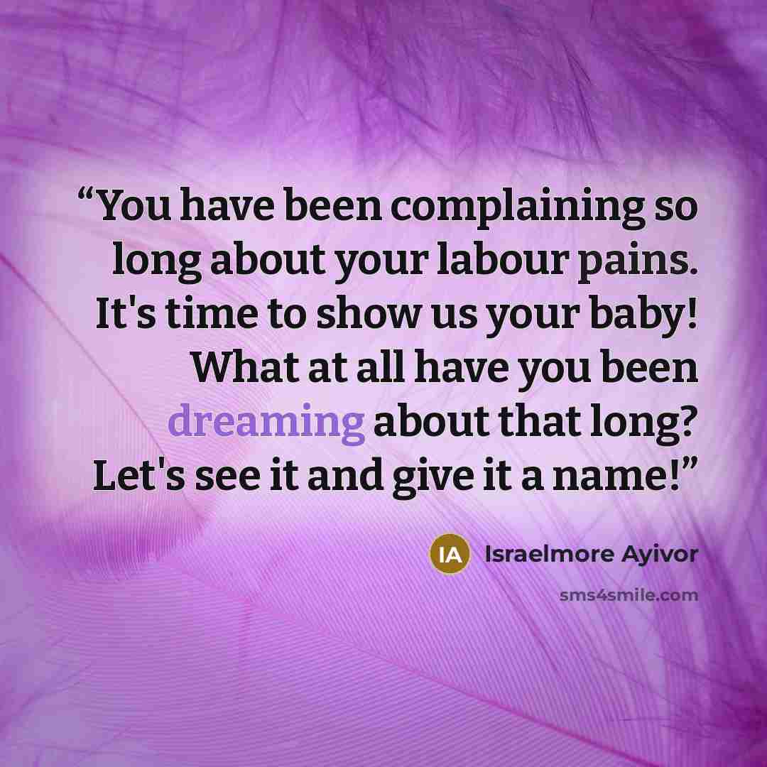 “You have been complaining so long about your labour pains. It's time to show us your baby! What at all have you been dreaming about that long? Let's see it and give it a name!” quote by Israelmore Ayivor