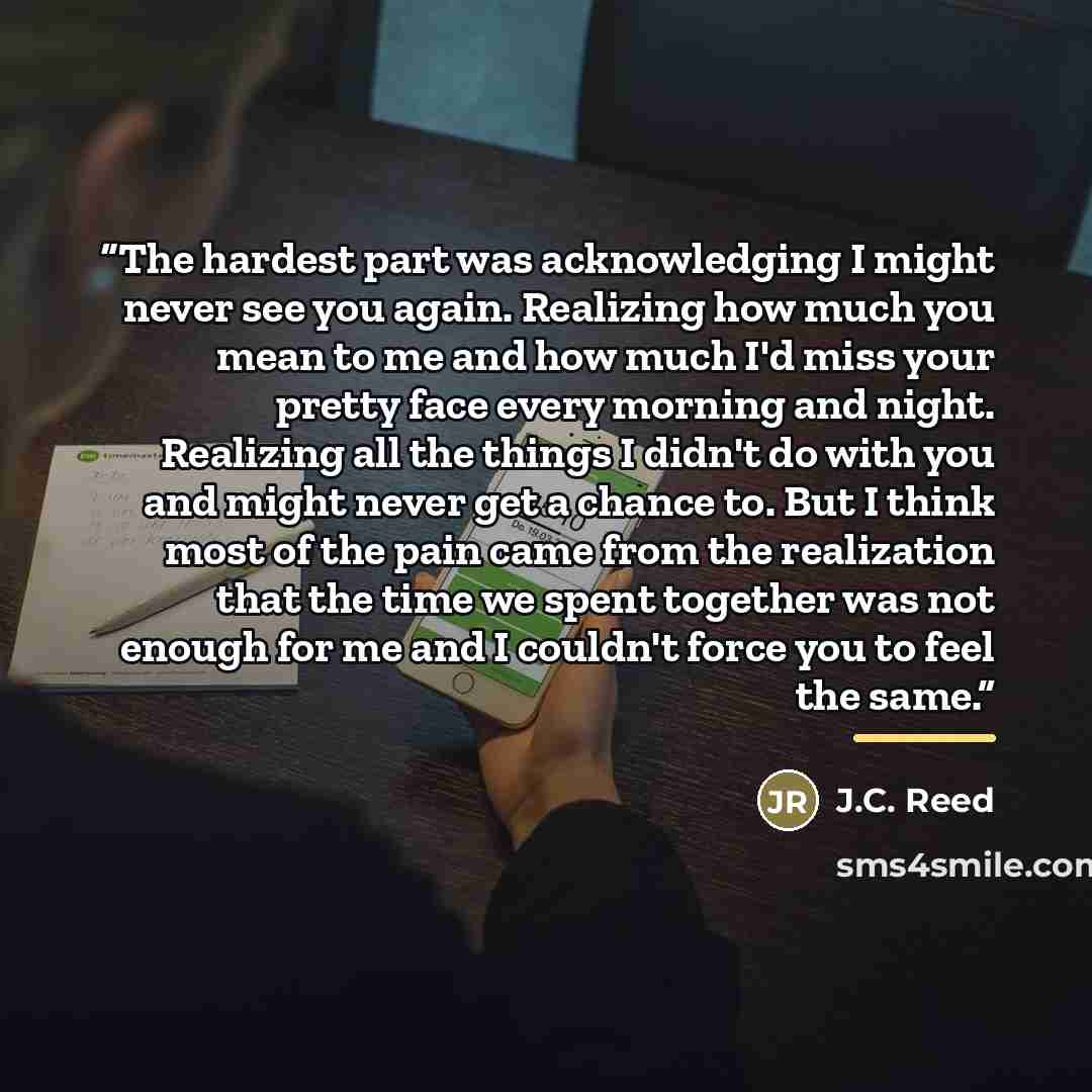 “The hardest part was acknowledging I might never see you again. Realizing how much you mean to me and how much I'd miss your pretty face every morning and night. Realizing all the things I didn't do with you and might never get a chance to. But I think most of the pain came from the realization…” quote by J.C. Reed