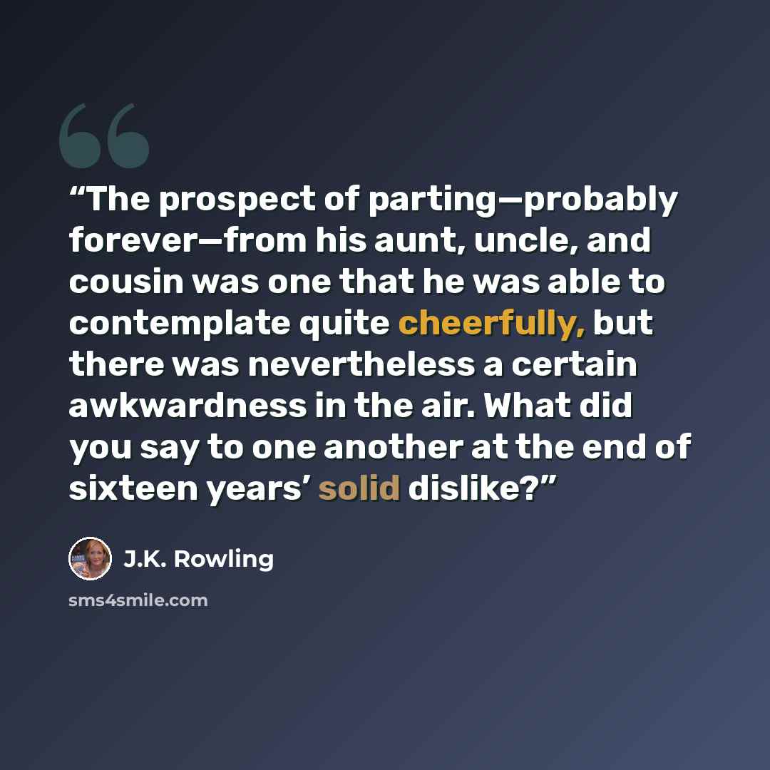 “The prospect of parting—probably forever—from his aunt, uncle, and cousin was one that he was able to contemplate quite cheerfully, but there was nevertheless a certain awkwardness in the air. What did you say to one another at the end of sixteen years’ solid dislike?” quote by J.K. Rowling