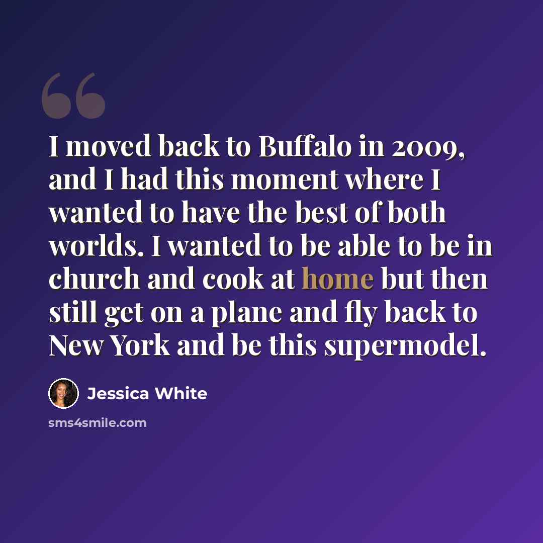 “I moved back to Buffalo in 2009, and I had this moment where I wanted to have the best of both worlds. I wanted to be able to be in church and cook at home but then still get on a plane and fly back to New York and be this supermodel.” quote by Jessica White
