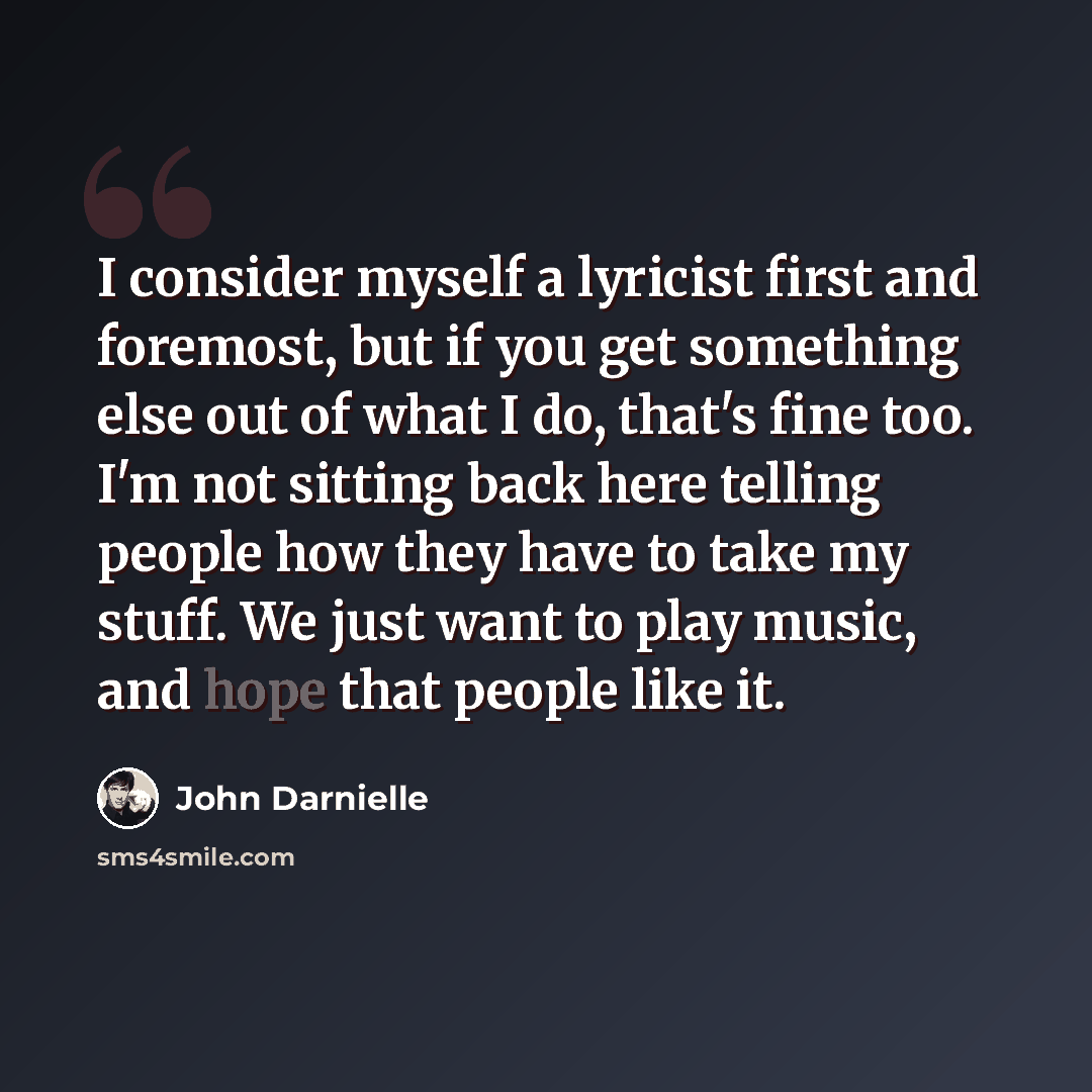 “I consider myself a lyricist first and foremost, but if you get something else out of what I do, that's fine too. I'm not sitting back here telling people how they have to take my stuff. We just want to play music, and hope that people like it.” quote by John Darnielle