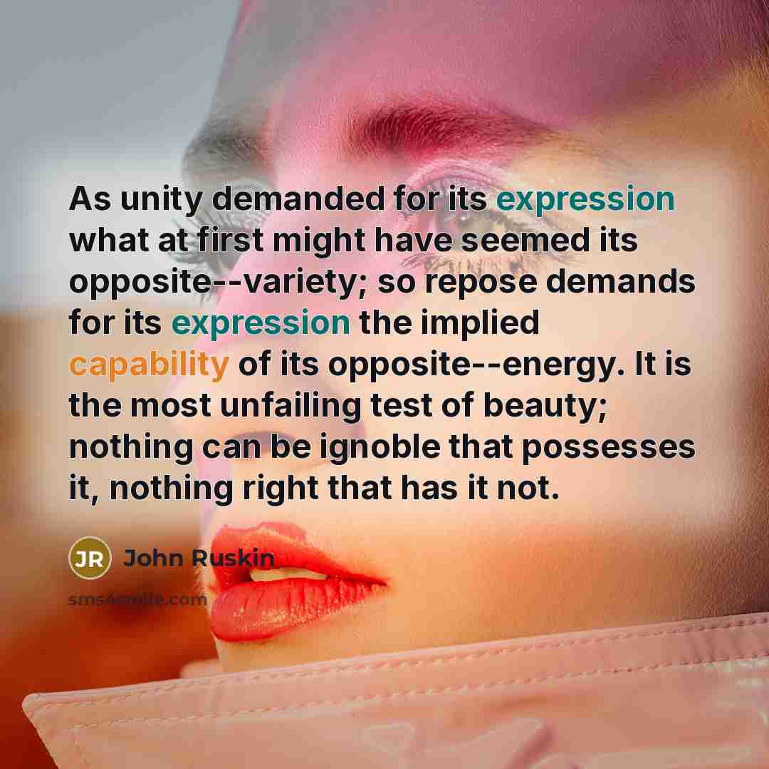 “As unity demanded for its expression what at first might have seemed its opposite--variety; so repose demands for its expression the implied capability of its opposite--energy. It is the most unfailing test of beauty; nothing can be ignoble that possesses it, nothing right that has it not.” quote by John Ruskin