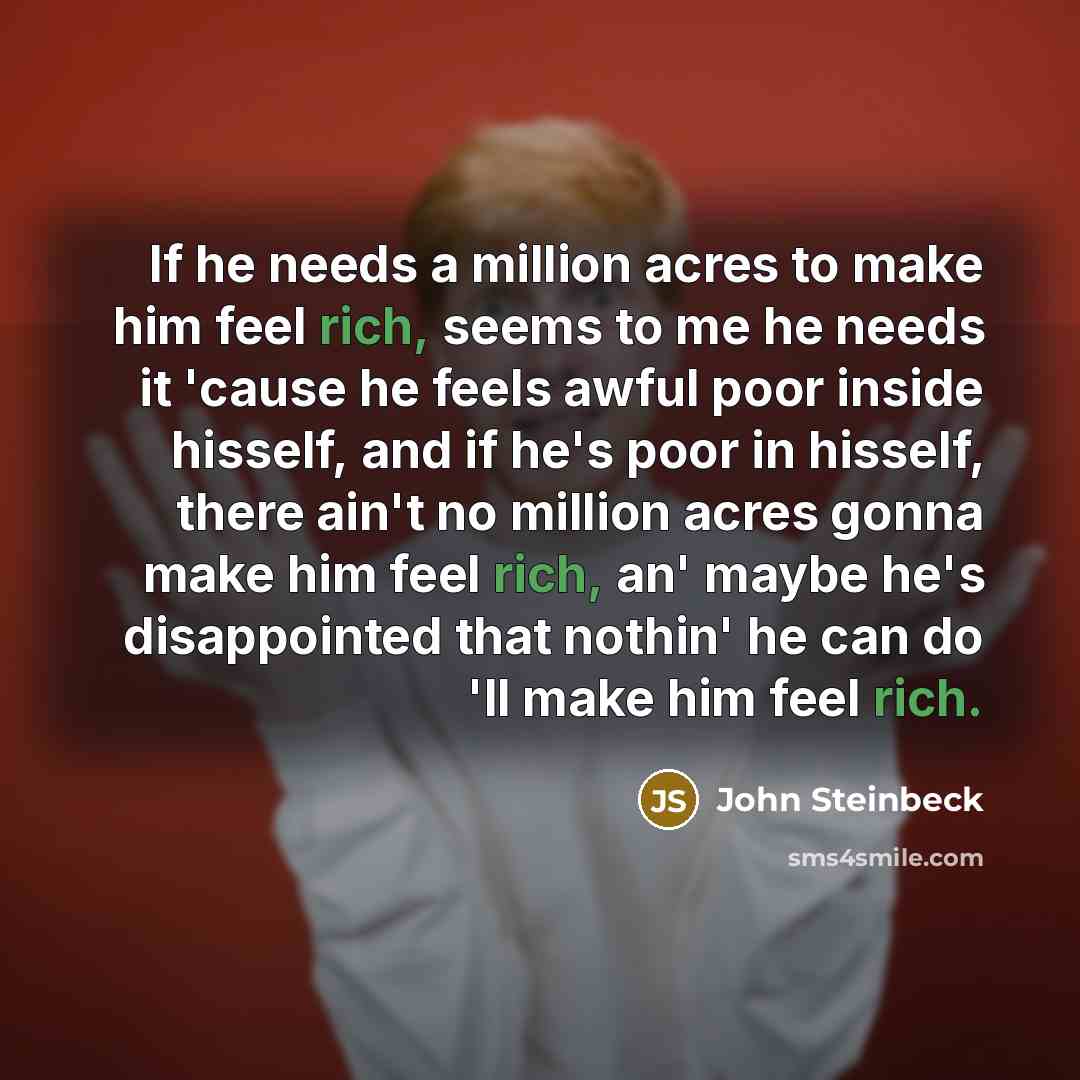 “If he needs a million acres to make him feel rich, seems to me he needs it 'cause he feels awful poor inside hisself, and if he's poor in hisself, there ain't no million acres gonna make him feel rich, an' maybe he's disappointed that nothin' he can do 'll make him feel rich.” quote by John Steinbeck