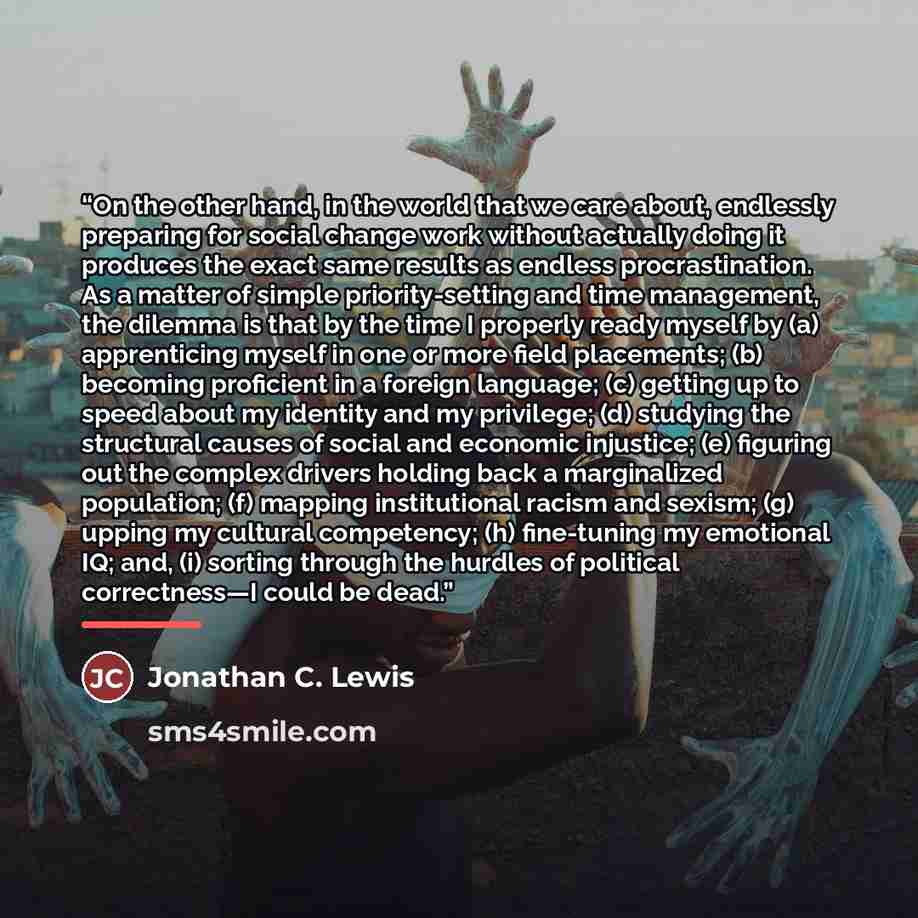 “On the other hand, in the world that we care about, endlessly preparing for social change work without actually doing it produces the exact same results as endless procrastination. As a matter of simple priority-setting and time management, the dilemma is that by the time I properly ready myself…” quote by Jonathan C. Lewis