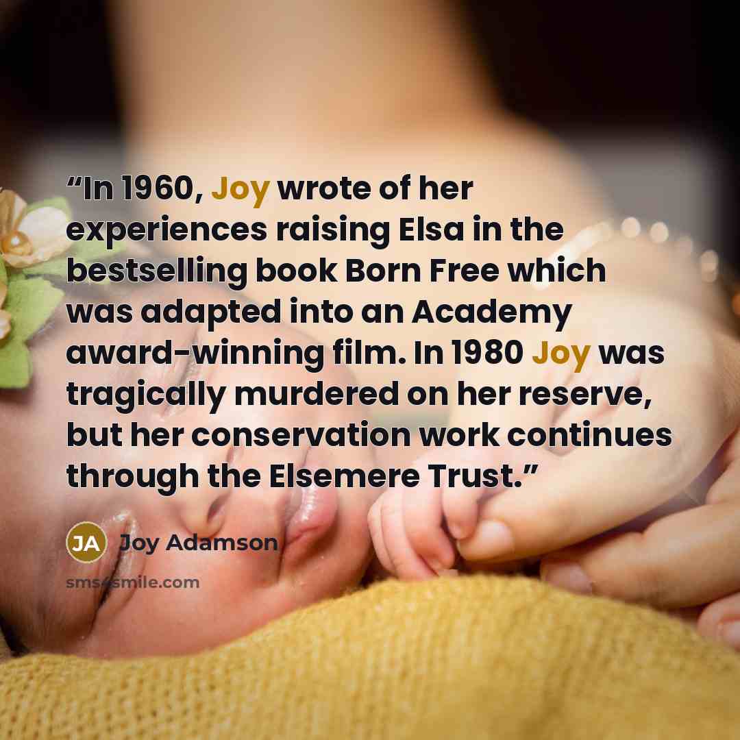 “In 1960, Joy wrote of her experiences raising Elsa in the bestselling book Born Free which was adapted into an Academy award-winning film. In 1980 Joy was tragically murdered on her reserve, but her conservation work continues through the Elsemere Trust.” quote by Joy Adamson