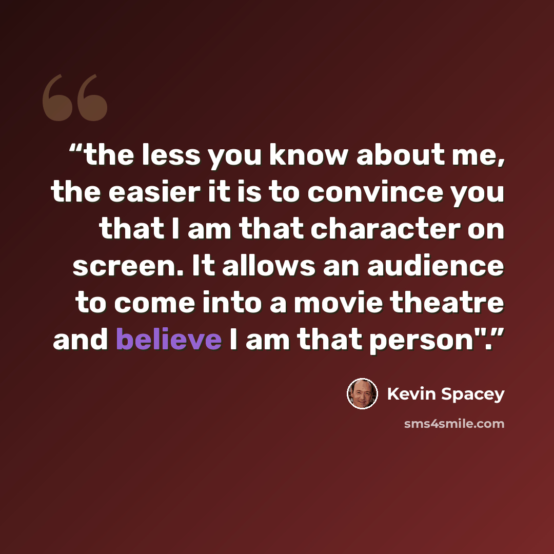 “the less you know about me, the easier it is to convince you that I am that character on screen. It allows an audience to come into a movie theatre and believe I am that person".” quote by Kevin Spacey
