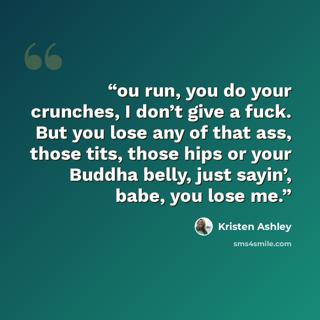 “ou run, you do your crunches, I don’t give a fuck. But you lose any of that ass, those tits, those hips or your Buddha belly, just sayin’, babe, you lose me.” quote by Kristen Ashley