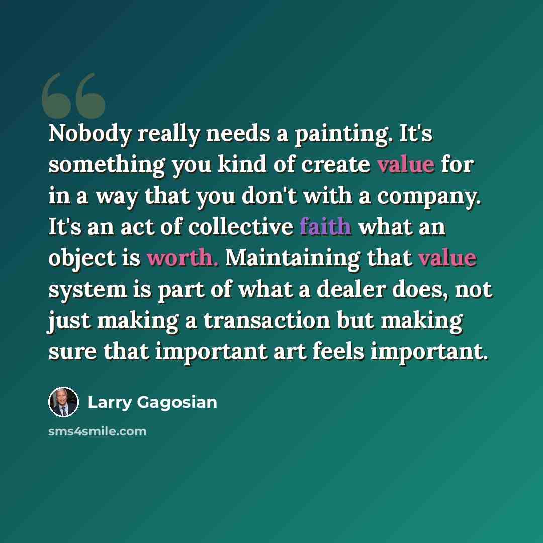 “Nobody really needs a painting. It's something you kind of create value for in a way that you don't with a company. It's an act of collective faith what an object is worth. Maintaining that value system is part of what a dealer does, not just making a transaction but making sure that important art…” quote by Larry Gagosian