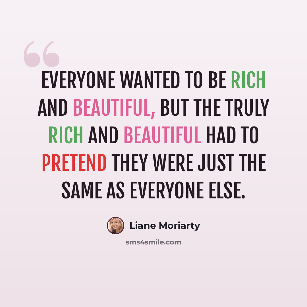 “Everyone wanted to be rich and beautiful, but the truly rich and beautiful had to pretend they were just the same as everyone else.” quote by Liane Moriarty