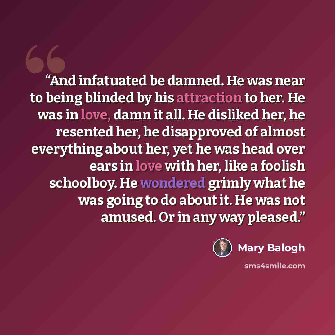 “And infatuated be damned. He was near to being blinded by his attraction to her. He was in love, damn it all. He disliked her, he resented her, he disapproved of almost everything about her, yet he was head over ears in love with her, like a foolish schoolboy. He wondered grimly what he was going…” quote by Mary Balogh