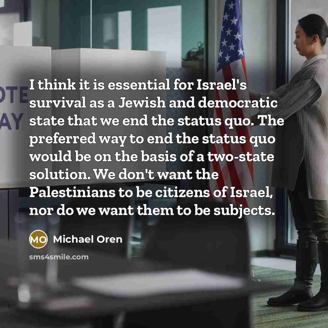 “I think it is essential for Israel's survival as a Jewish and democratic state that we end the status quo. The preferred way to end the status quo would be on the basis of a two-state solution. We don't want the Palestinians to be citizens of Israel, nor do we want them to be subjects.” quote by Michael Oren