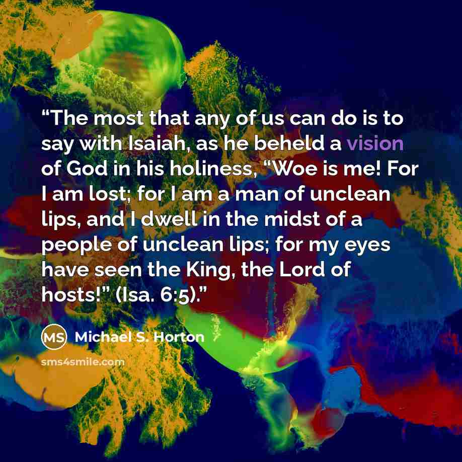 “The most that any of us can do is to say with Isaiah, as he beheld a vision of God in his holiness, “Woe is me! For I am lost; for I am a man of unclean lips, and I dwell in the midst of a people of unclean lips; for my eyes have seen the King, the Lord of hosts!” (Isa. 6:5).” quote by Michael S. Horton