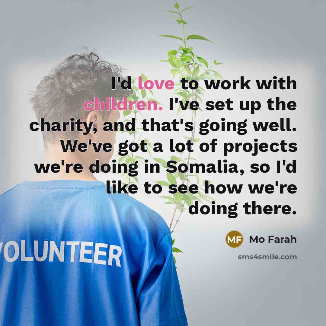 “I'd love to work with children. I've set up the charity, and that's going well. We've got a lot of projects we're doing in Somalia, so I'd like to see how we're doing there.” quote by Mo Farah