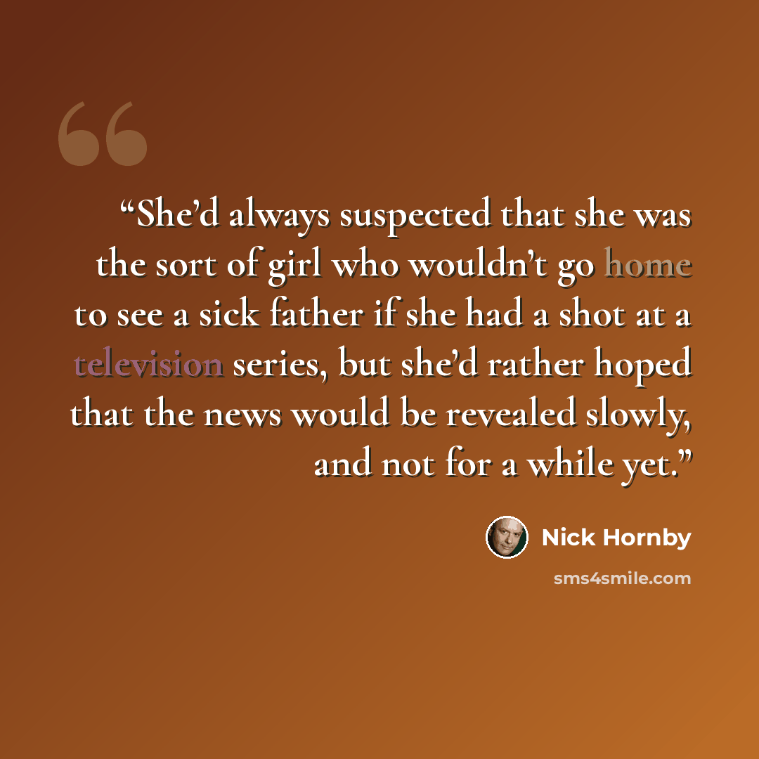 “She’d always suspected that she was the sort of girl who wouldn’t go home to see a sick father if she had a shot at a television series, but she’d rather hoped that the news would be revealed slowly, and not for a while yet.” quote by Nick Hornby
