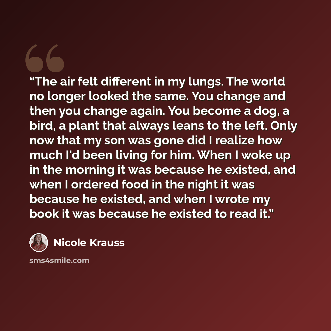 “The air felt different in my lungs. The world no longer looked the same. You change and then you change again. You become a dog, a bird, a plant that always leans to the left. Only now that my son was gone did I realize how much I'd been living for him. When I woke up in the morning it was because…” quote by Nicole Krauss