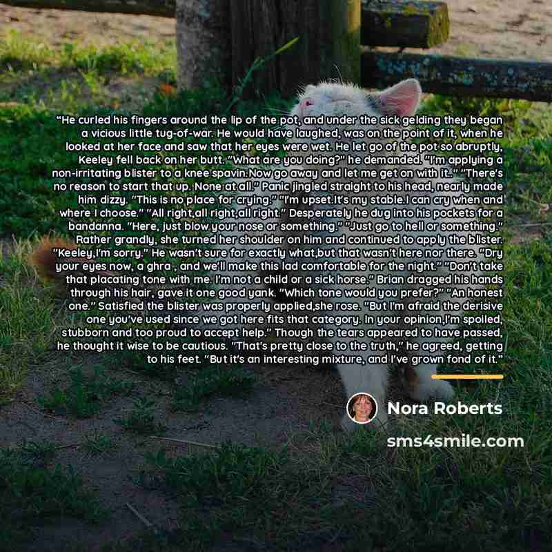 “He curled his fingers around the lip of the pot, and under the sick gelding they began a vicious little tug-of-war. He would have laughed, was on the point of it, when he looked at her face and saw that her eyes were wet. He let go of the pot so abruptly, Keeley fell back on her butt. "What are…” quote by Nora Roberts