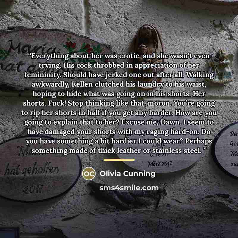“Everything about her was erotic, and she wasn’t even trying. His cock throbbed in appreciation of her femininity. Should have jerked one out after all. Walking awkwardly, Kellen clutched his laundry to his waist, hoping to hide what was going on in his shorts. Her shorts. Fuck! Stop thinking like…” quote by olivia cunning