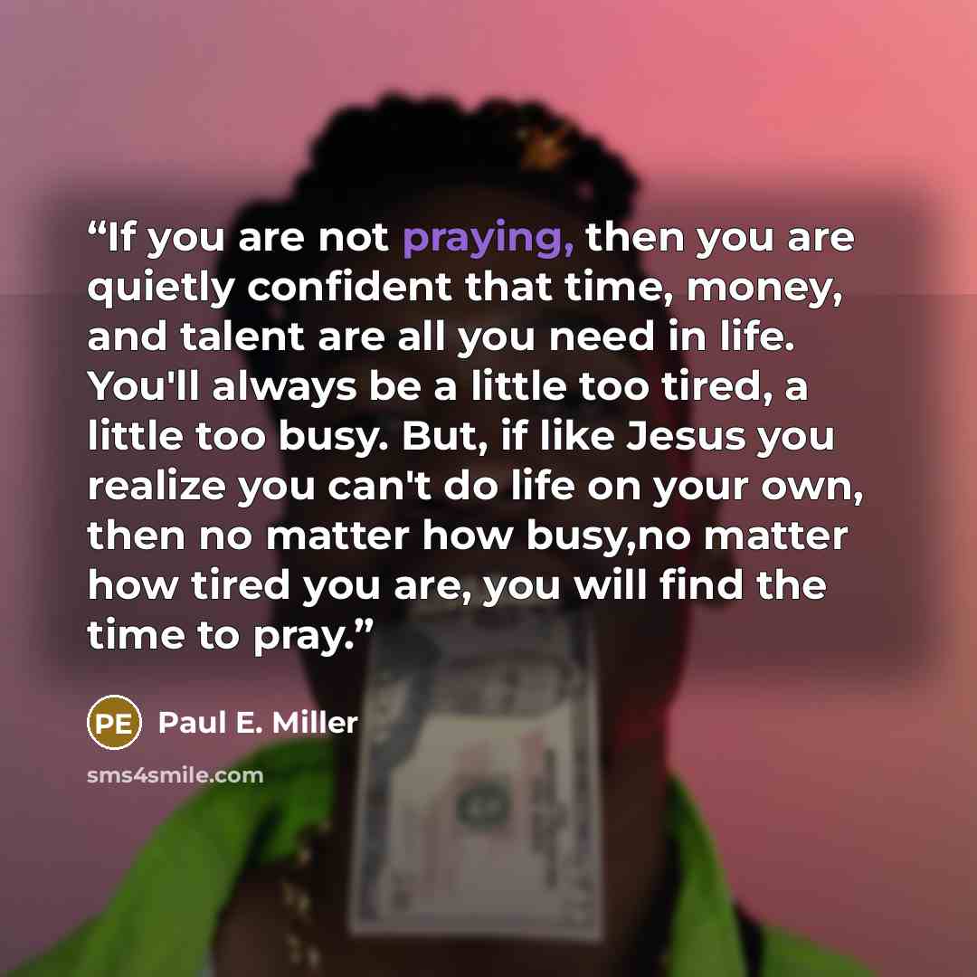 “If you are not praying, then you are quietly confident that time, money, and talent are all you need in life. You'll always be a little too tired, a little too busy. But, if like Jesus you realize you can't do life on your own, then no matter how busy,no matter how tired you are, you will find the…” quote by Paul E. Miller