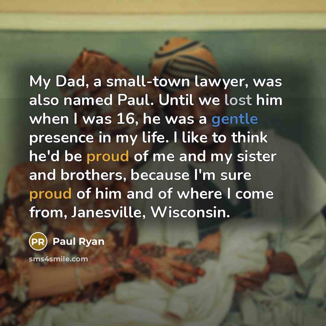 “My Dad, a small-town lawyer, was also named Paul. Until we lost him when I was 16, he was a gentle presence in my life. I like to think he'd be proud of me and my sister and brothers, because I'm sure proud of him and of where I come from, Janesville, Wisconsin.” quote by Paul Ryan