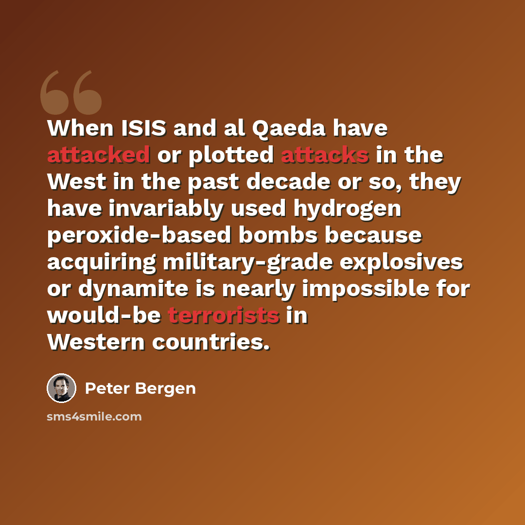 “When ISIS and al Qaeda have attacked or plotted attacks in the West in the past decade or so, they have invariably used hydrogen peroxide-based bombs because acquiring military-grade explosives or dynamite is nearly impossible for would-be terrorists in Western countries.” quote by Peter Bergen