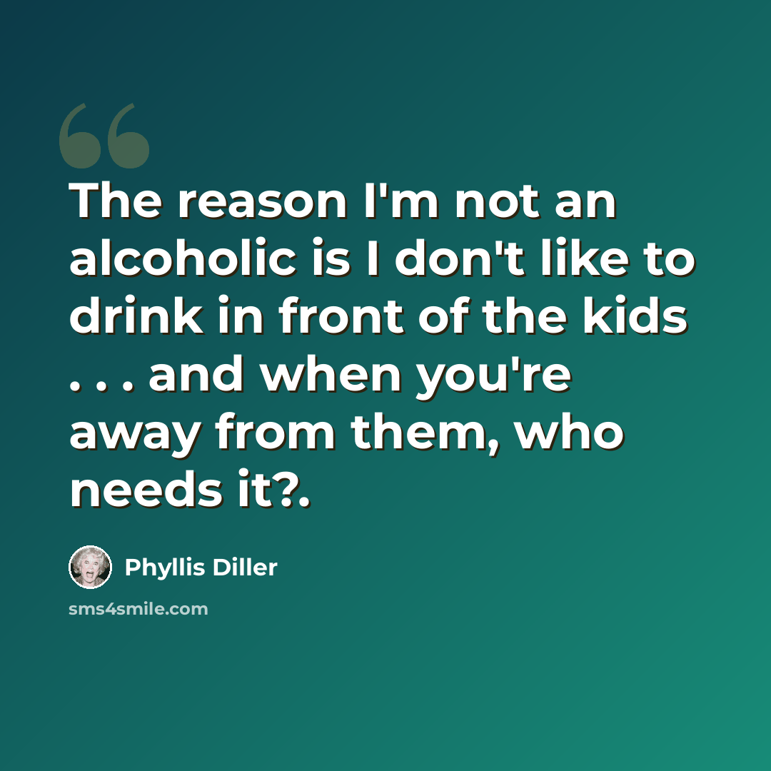 “The reason I'm not an alcoholic is I don't like to drink in front of the kids . . . and when you're away from them, who needs it?.” quote by Phyllis Diller