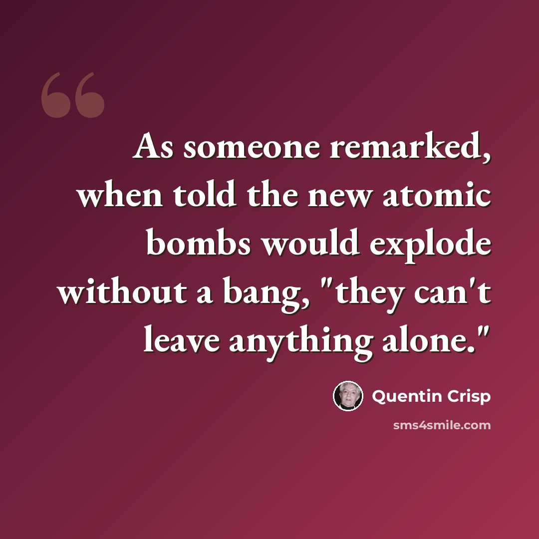 “As someone remarked, when told the new atomic bombs would explode without a bang, "they can't leave anything alone."” quote by Quentin Crisp