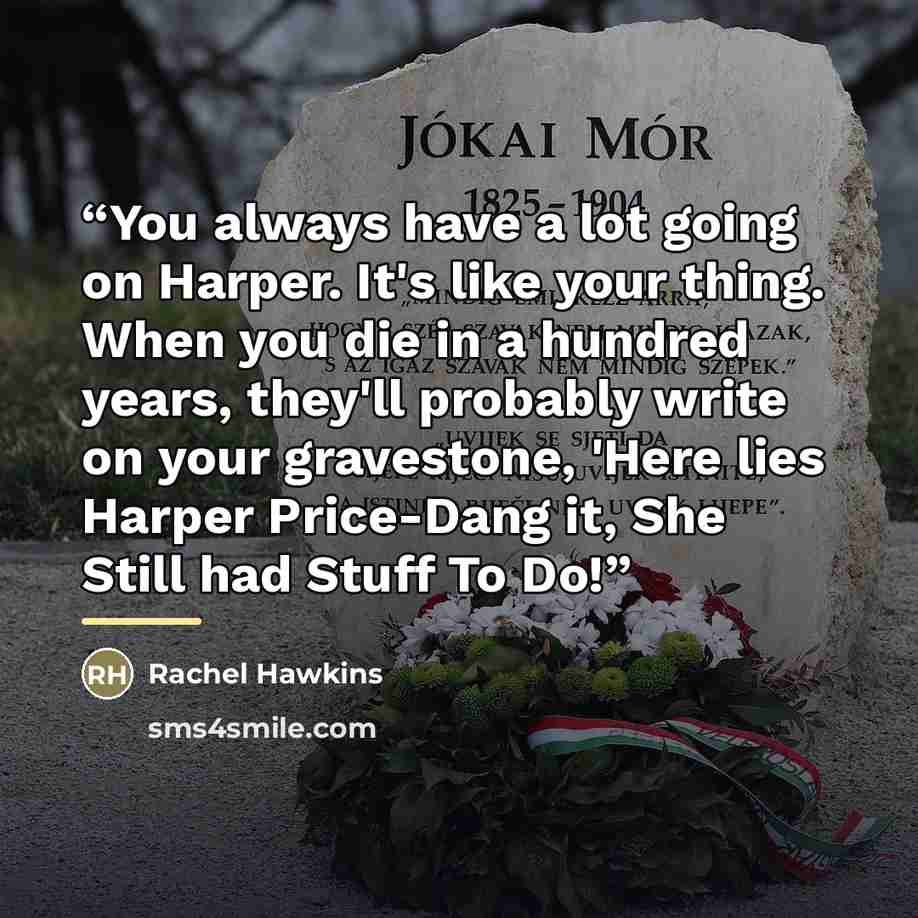 “You always have a lot going on Harper. It's like your thing. When you die in a hundred years, they'll probably write on your gravestone, 'Here lies Harper Price-Dang it, She Still had Stuff To Do!” quote by Rachel Hawkins