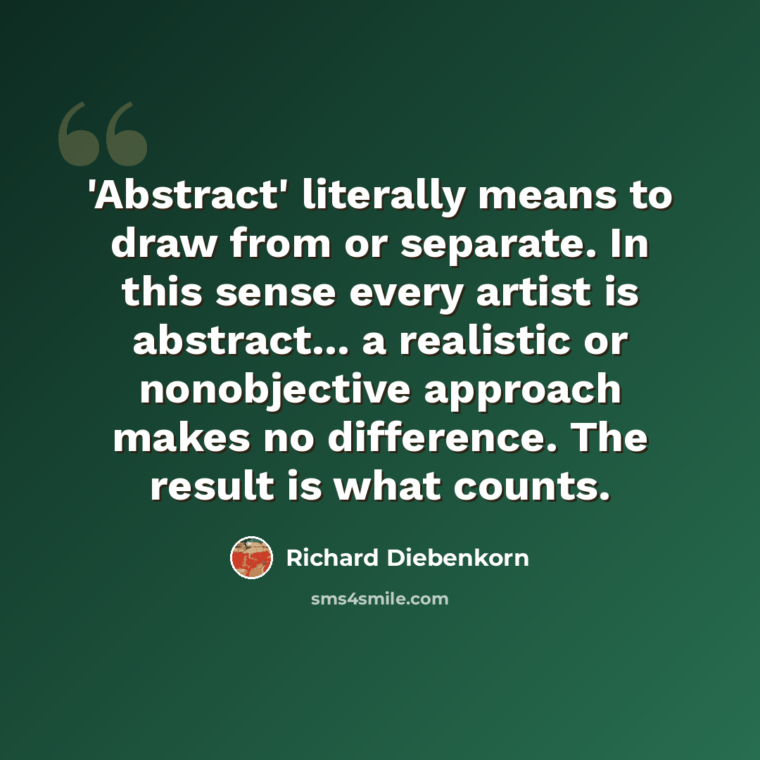 “'Abstract' literally means to draw from or separate. In this sense every artist is abstract... a realistic or nonobjective approach makes no difference. The result is what counts.” quote by Richard Diebenkorn