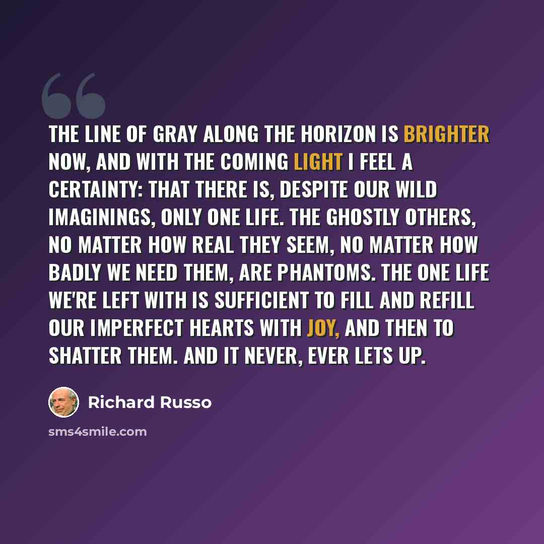 “The line of gray along the horizon is brighter now, and with the coming light I feel a certainty: that there is, despite our wild imaginings, only one life. The ghostly others, no matter how real they seem, no matter how badly we need them, are phantoms. The one life we're left with is sufficient…” quote by Richard Russo