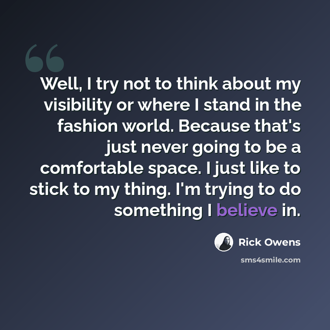 “Well, I try not to think about my visibility or where I stand in the fashion world. Because that's just never going to be a comfortable space. I just like to stick to my thing. I'm trying to do something I believe in.” quote by Rick Owens