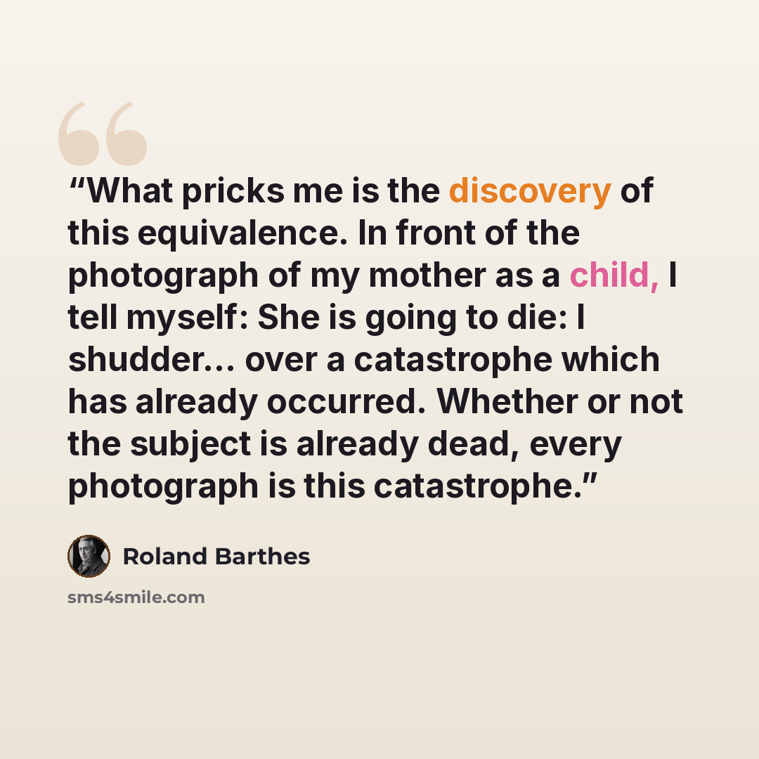 “What pricks me is the discovery of this equivalence. In front of the photograph of my mother as a child, I tell myself: She is going to die: I shudder… over a catastrophe which has already occurred. Whether or not the subject is already dead, every photograph is this catastrophe.” quote by Roland Barthes