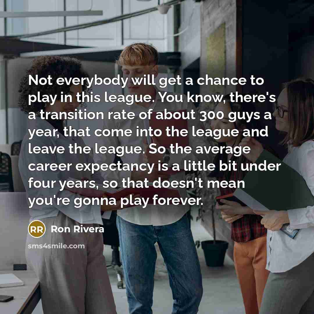 “Not everybody will get a chance to play in this league. You know, there's a transition rate of about 300 guys a year, that come into the league and leave the league. So the average career expectancy is a little bit under four years, so that doesn't mean you're gonna play forever.” quote by Ron Rivera