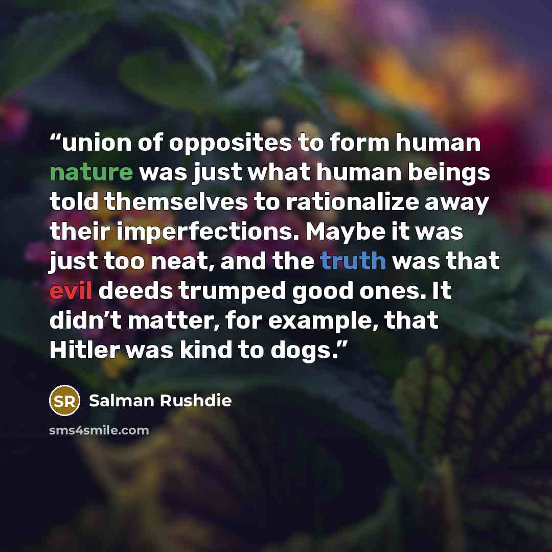 “union of opposites to form human nature was just what human beings told themselves to rationalize away their imperfections. Maybe it was just too neat, and the truth was that evil deeds trumped good ones. It didn’t matter, for example, that Hitler was kind to dogs.” quote by Salman Rushdie