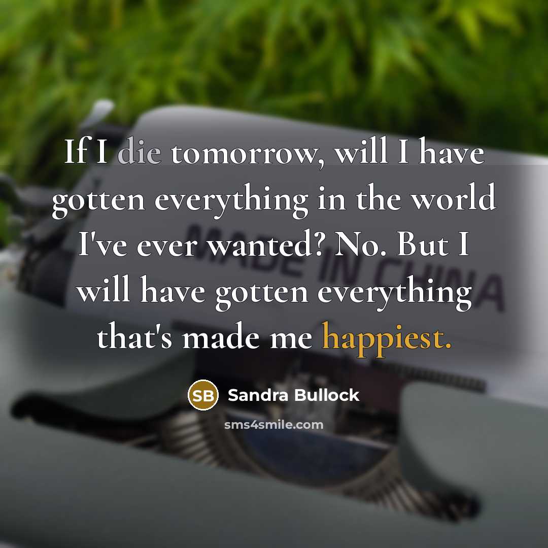“If I die tomorrow, will I have gotten everything in the world I've ever wanted? No. But I will have gotten everything that's made me happiest.” quote by Sandra Bullock